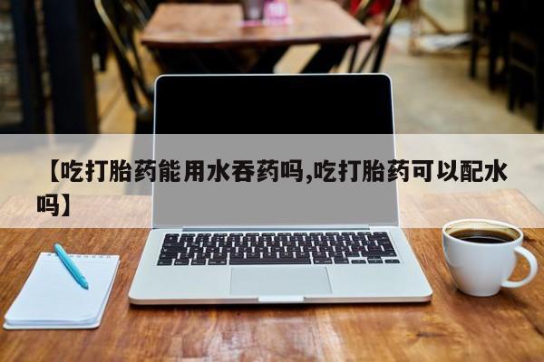 在哪里买流产药包邮【吃打胎药能用水吞药吗,吃打胎药可以配水吗】
