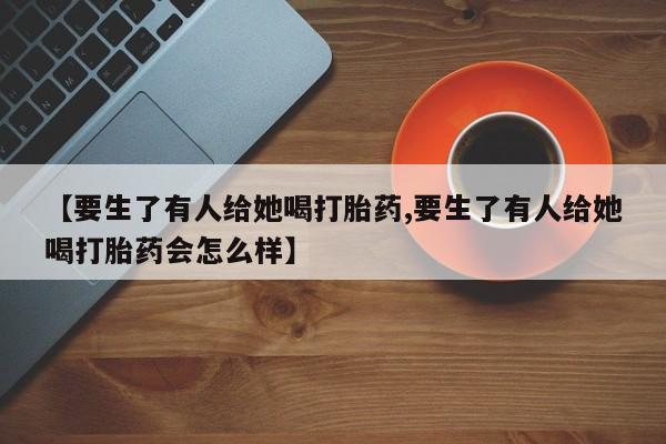 在哪里买流产药包邮【要生了有人给她喝打胎药,要生了有人给她喝打胎药会怎么样】