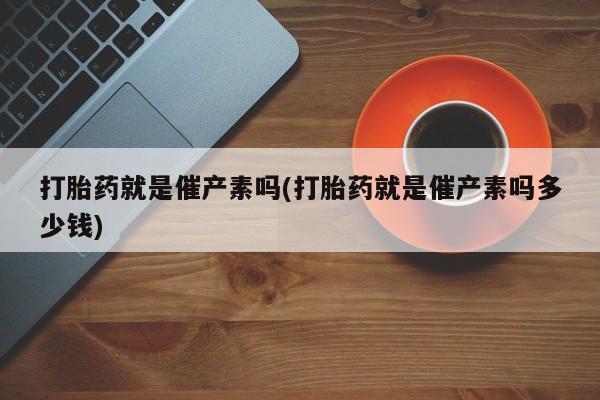 在哪里买流产药包邮打胎药就是催产素吗(打胎药就是催产素吗多少钱)