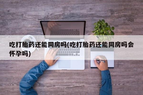 在哪里买流产药包邮吃打胎药还能同房吗(吃打胎药还能同房吗会怀孕吗)
