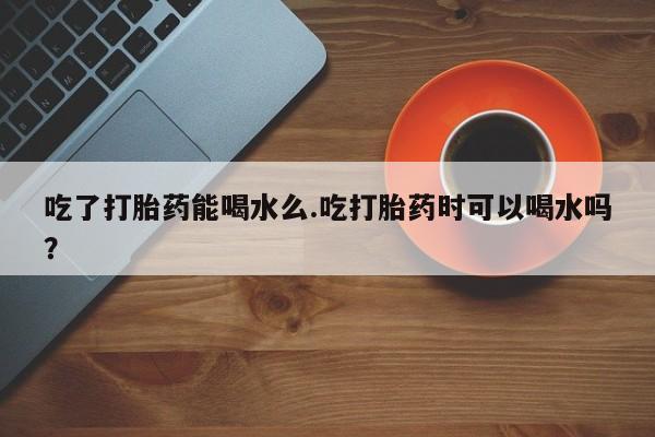 在哪里买流产药包邮吃了打胎药能喝水么.吃打胎药时可以喝水吗？