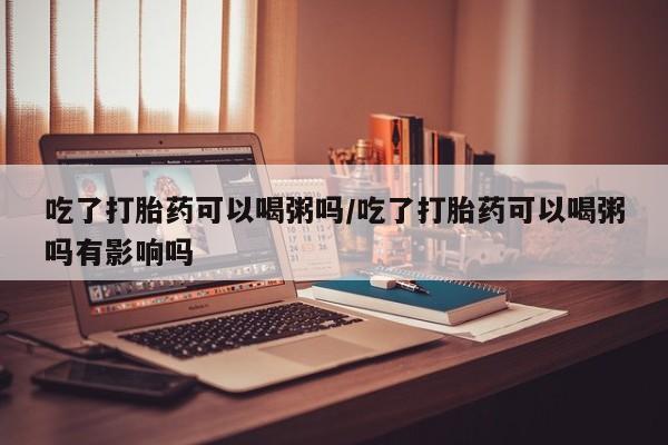 在哪里买流产药包邮吃了打胎药可以喝粥吗/吃了打胎药可以喝粥吗有影响吗