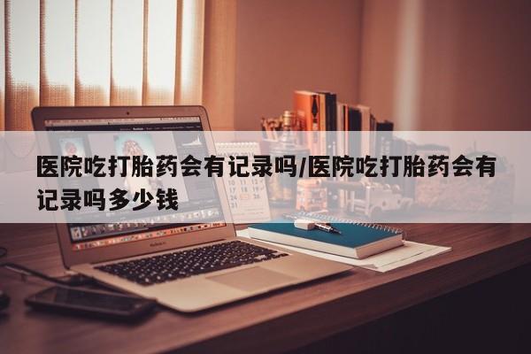在哪里买流产药包邮医院吃打胎药会有记录吗/医院吃打胎药会有记录吗多少钱