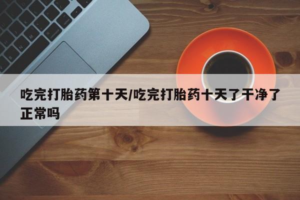 在哪里买流产药包邮吃完打胎药第十天/吃完打胎药十天了干净了正常吗
