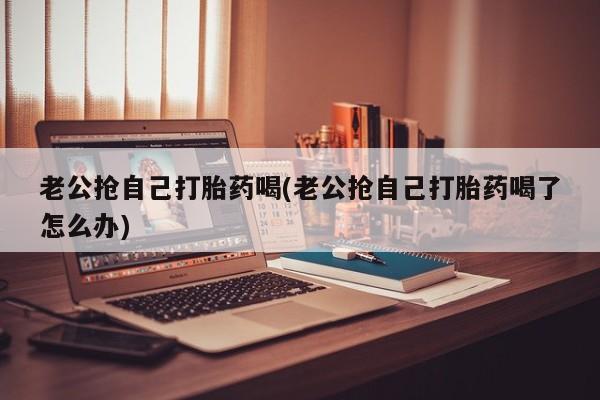 在哪里买流产药包邮老公抢自己打胎药喝(老公抢自己打胎药喝了怎么办)