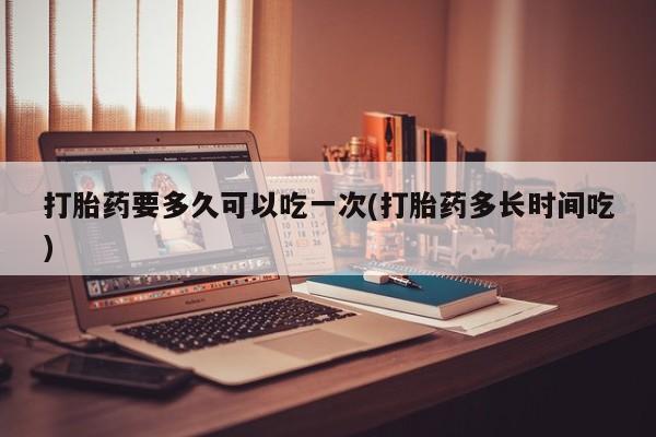 在哪里买流产药包邮打胎药要多久可以吃一次(打胎药多长时间吃)