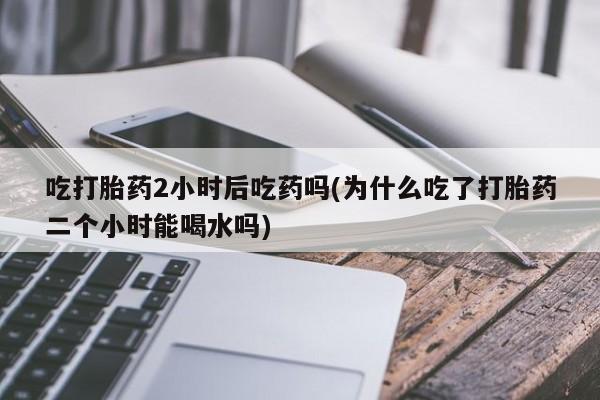 在哪里买流产药包邮吃打胎药2小时后吃药吗(为什么吃了打胎药二个小时能喝水吗)
