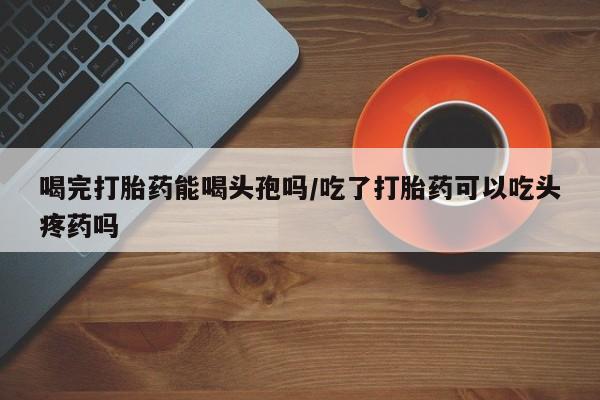 在哪里买流产药包邮喝完打胎药能喝头孢吗/吃了打胎药可以吃头疼药吗