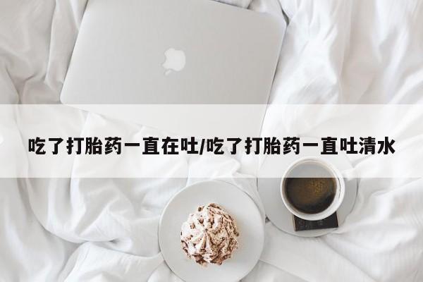 在哪里买流产药包邮吃了打胎药一直在吐/吃了打胎药一直吐清水