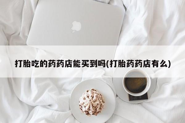 在哪里买流产药包邮打胎吃的药药店能买到吗(打胎药药店有么)