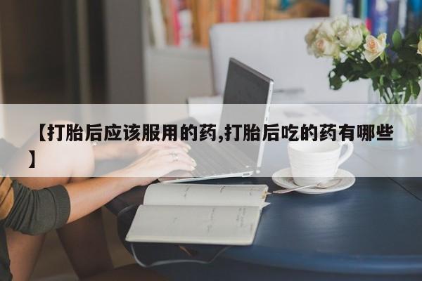 在哪里买流产药包邮【打胎后应该服用的药,打胎后吃的药有哪些】