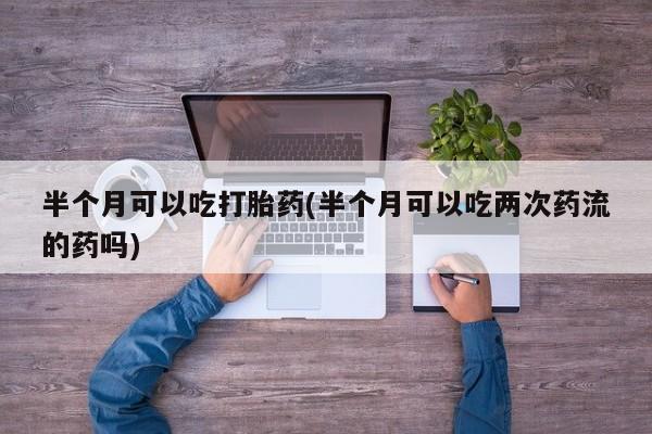 在哪里买流产药包邮半个月可以吃打胎药(半个月可以吃两次药流的药吗)