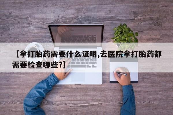 在哪里买流产药包邮【拿打胎药需要什么证明,去医院拿打胎药都需要检查哪些?】