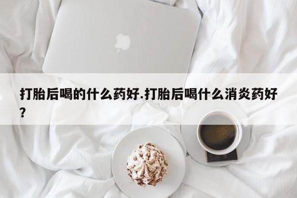 在哪里买流产药包邮打胎后喝的什么药好.打胎后喝什么消炎药好？