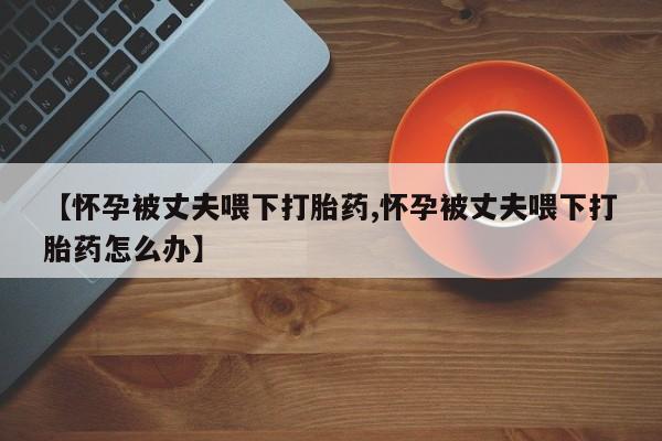 在哪里买流产药包邮【怀孕被丈夫喂下打胎药,怀孕被丈夫喂下打胎药怎么办】