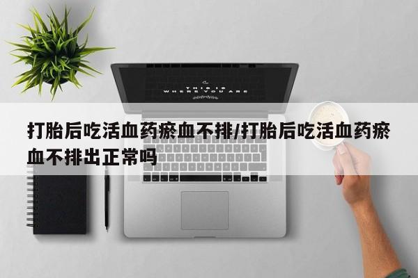 在哪里买流产药包邮打胎后吃活血药瘀血不排/打胎后吃活血药瘀血不排出正常吗