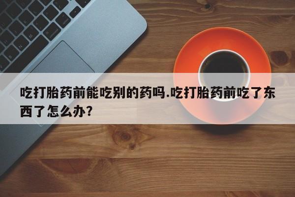 在哪里买流产药包邮吃打胎药前能吃别的药吗.吃打胎药前吃了东西了怎么办？