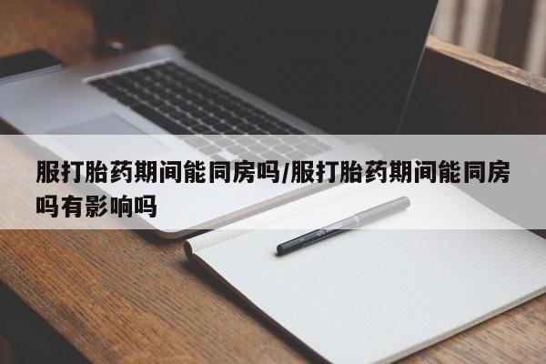 在哪里买流产药包邮服打胎药期间能同房吗/服打胎药期间能同房吗有影响吗