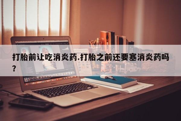 在哪里买流产药包邮打胎前让吃消炎药.打胎之前还要塞消炎药吗？