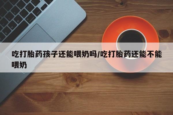 在哪里买流产药包邮吃打胎药孩子还能喂奶吗/吃打胎药还能不能喂奶
