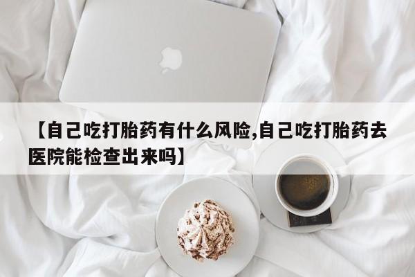 在哪里买流产药包邮【自己吃打胎药有什么风险,自己吃打胎药去医院能检查出来吗】