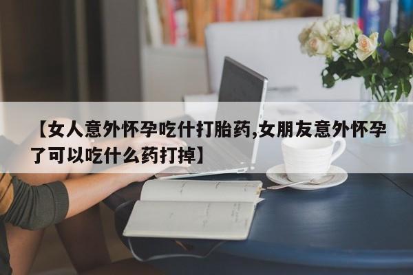 在哪里买流产药包邮【女人意外怀孕吃什打胎药,女朋友意外怀孕了可以吃什么药打掉】