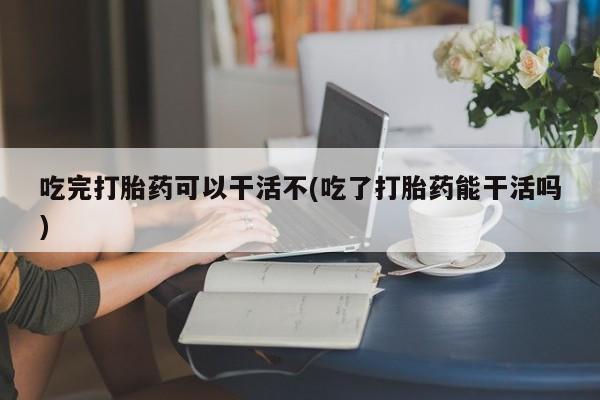 在哪里买流产药包邮吃完打胎药可以干活不(吃了打胎药能干活吗)