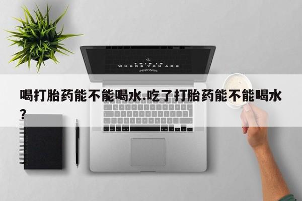 在哪里买流产药包邮喝打胎药能不能喝水.吃了打胎药能不能喝水？