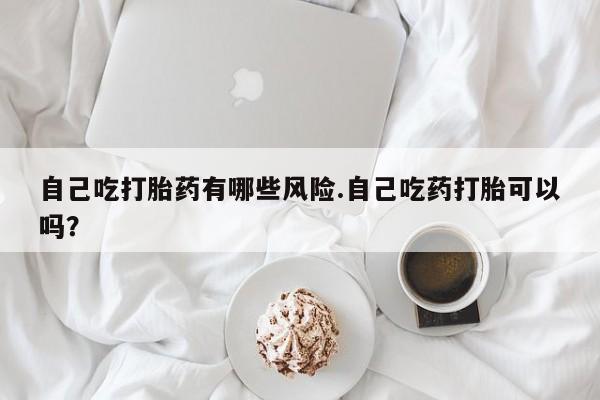 在哪里买流产药包邮自己吃打胎药有哪些风险.自己吃药打胎可以吗？