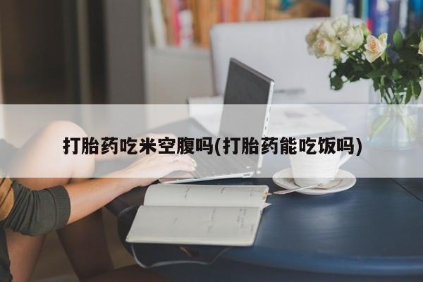 在哪里买流产药包邮打胎药吃米空腹吗(打胎药能吃饭吗)