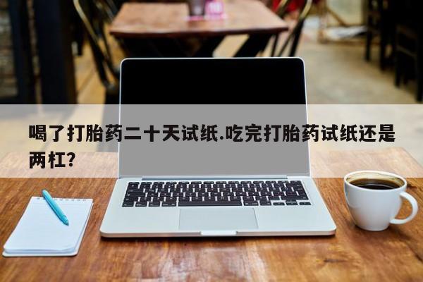 在哪里买流产药包邮喝了打胎药二十天试纸.吃完打胎药试纸还是两杠？