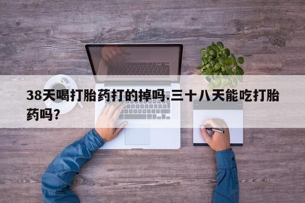 在哪里买流产药包邮38天喝打胎药打的掉吗.三十八天能吃打胎药吗？