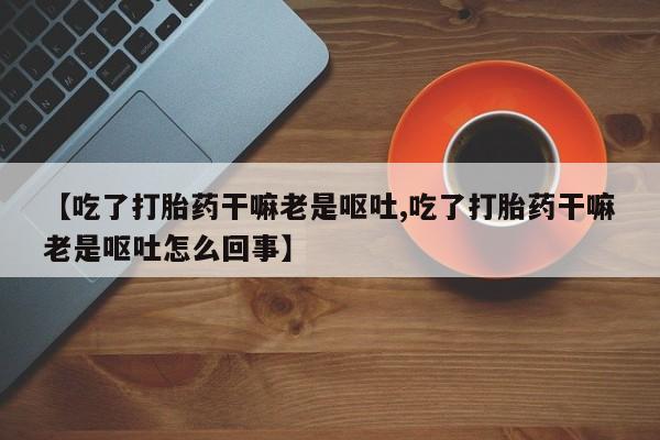 在哪里买流产药包邮【吃了打胎药干嘛老是呕吐,吃了打胎药干嘛老是呕吐怎么回事】