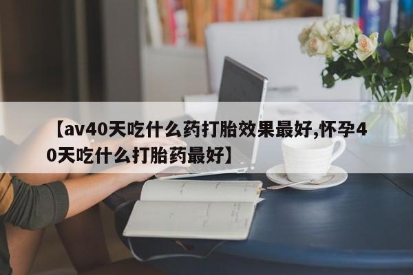 在哪里买流产药包邮【av40天吃什么药打胎效果最好,怀孕40天吃什么打胎药最好】