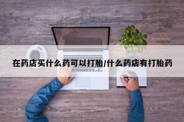 在哪里买流产药包邮在药店买什么药可以打胎/什么药店有打胎药