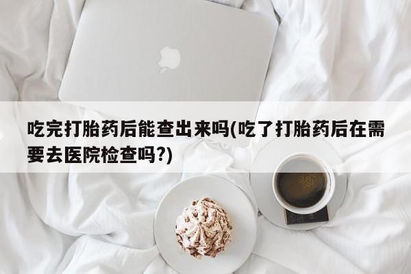 在哪里买流产药包邮吃完打胎药后能查出来吗(吃了打胎药后在需要去医院检查吗?)
