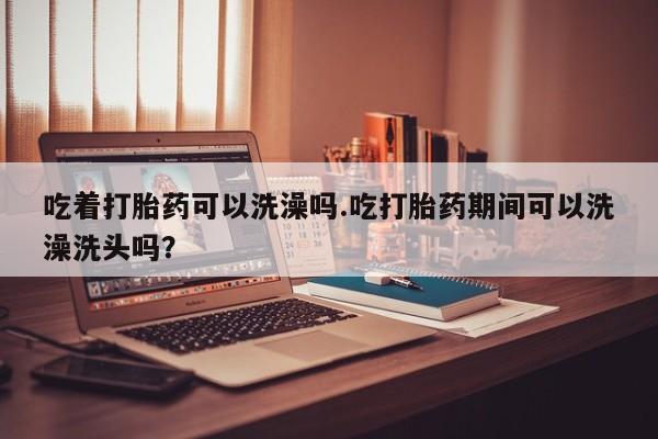在哪里买流产药包邮吃着打胎药可以洗澡吗.吃打胎药期间可以洗澡洗头吗？