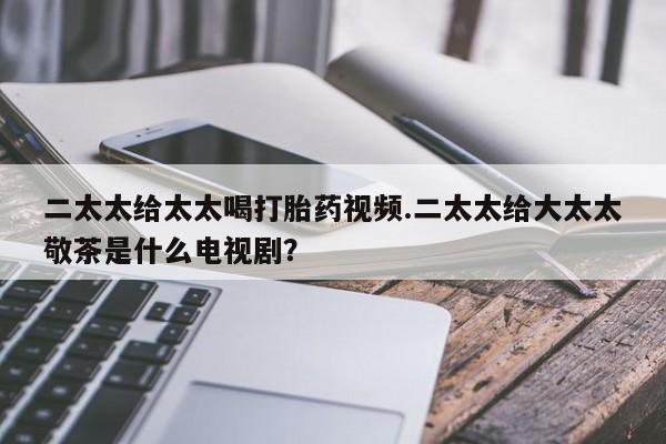 在哪里买流产药包邮二太太给太太喝打胎药视频.二太太给大太太敬茶是什么电视剧？