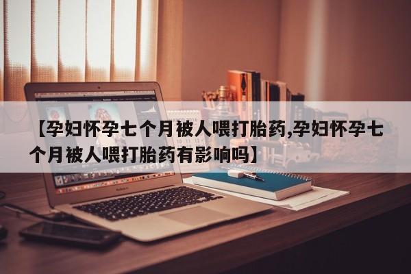 在哪里买流产药包邮【孕妇怀孕七个月被人喂打胎药,孕妇怀孕七个月被人喂打胎药有影响吗】