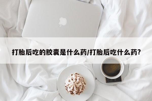 在哪里买流产药包邮打胎后吃的胶囊是什么药/打胎后吃什么药?
