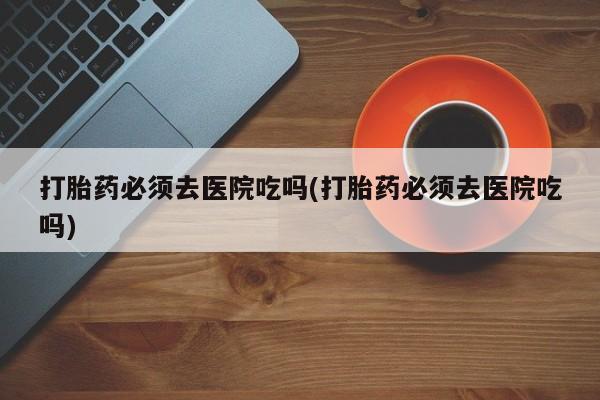 在哪里买流产药包邮打胎药必须去医院吃吗(打胎药必须去医院吃吗)