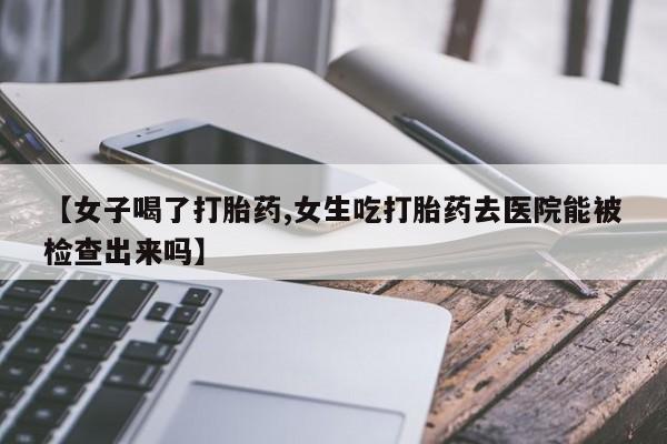 在哪里买流产药包邮【女子喝了打胎药,女生吃打胎药去医院能被检查出来吗】