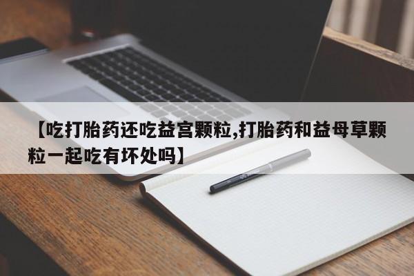 在哪里买流产药包邮【吃打胎药还吃益宫颗粒,打胎药和益母草颗粒一起吃有坏处吗】