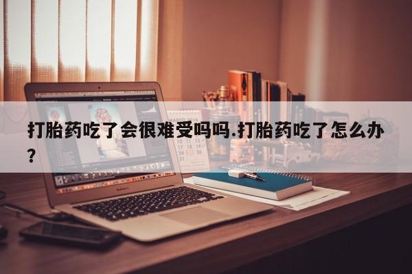 在哪里买流产药包邮打胎药吃了会很难受吗吗.打胎药吃了怎么办？