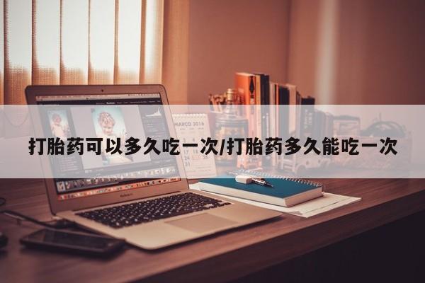 在哪里买流产药包邮打胎药可以多久吃一次/打胎药多久能吃一次
