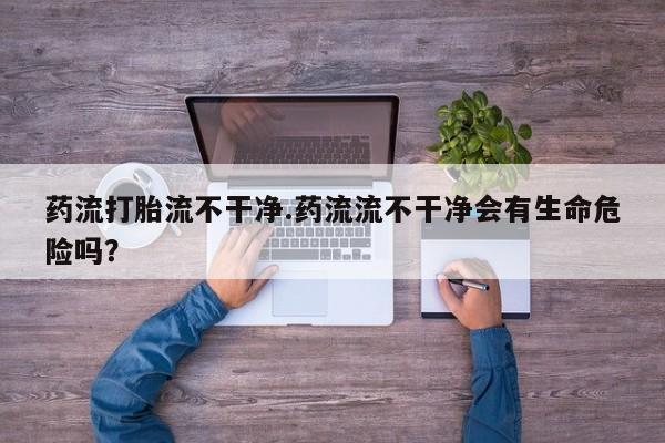在哪里买流产药包邮药流打胎流不干净.药流流不干净会有生命危险吗？