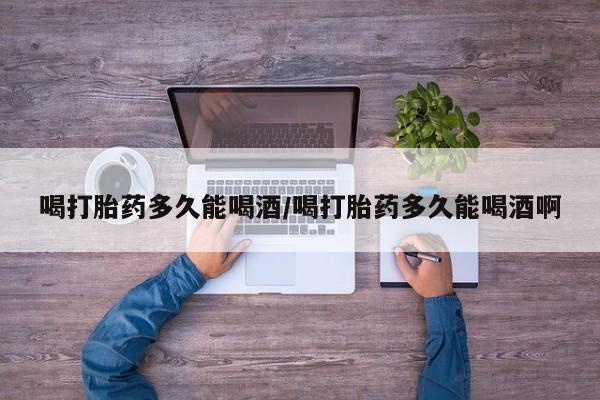 在哪里买流产药包邮喝打胎药多久能喝酒/喝打胎药多久能喝酒啊
