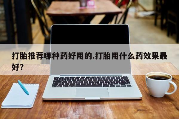 在哪里买流产药包邮打胎推荐哪种药好用的.打胎用什么药效果最好？