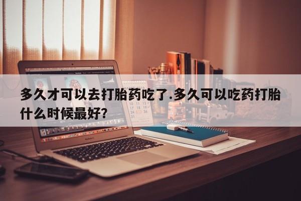 在哪里买流产药包邮多久才可以去打胎药吃了.多久可以吃药打胎什么时候最好？