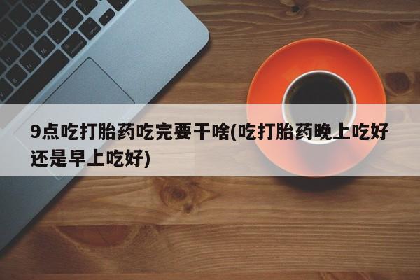 在哪里买流产药包邮9点吃打胎药吃完要干啥(吃打胎药晚上吃好还是早上吃好)